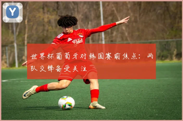 世界杯葡萄牙对韩国赛前焦点：两队交锋备受关注