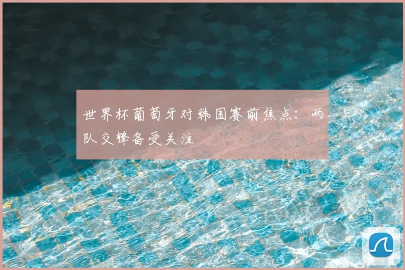 世界杯葡萄牙对韩国赛前焦点：两队交锋备受关注