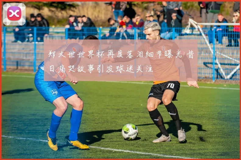 郑大世世界杯再度落泪细节曝光 昔日痛哭故事引发球迷关注