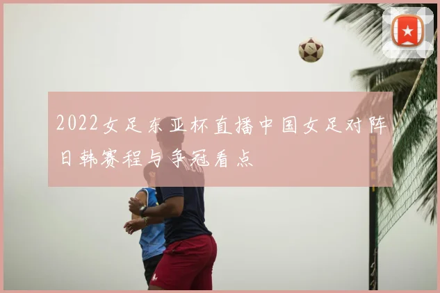 2022女足东亚杯直播中国女足对阵日韩赛程与争冠看点