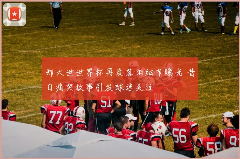 郑大世世界杯再度落泪细节曝光 昔日痛哭故事引发球迷关注