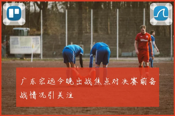 广东宏远今晚出战焦点对决赛前备战情况引关注