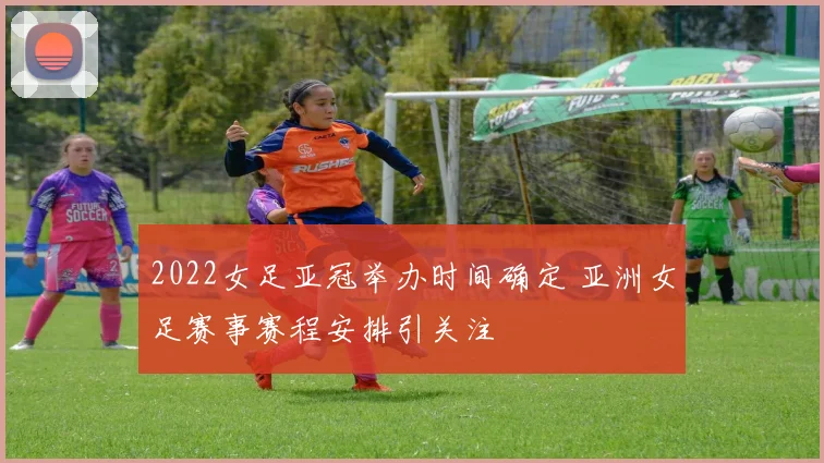 2022女足亚冠举办时间确定 亚洲女足赛事赛程安排引关注