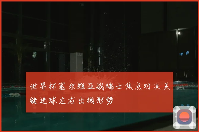 世界杯塞尔维亚战瑞士焦点对决关键进球左右出线形势