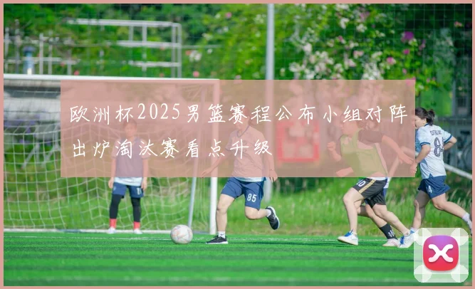 欧洲杯2025男篮赛程公布小组对阵出炉淘汰赛看点升级