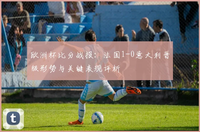 欧洲杯比分战报：法国1-0意大利晋级形势与关键表现评析