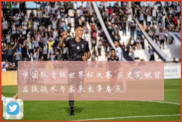 中国队晋级世界杯决赛 历史突破背后技战术与未来竞争看点