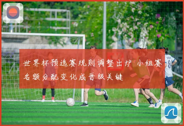 世界杯预选赛规则调整出炉 小组赛名额分配变化成晋级关键