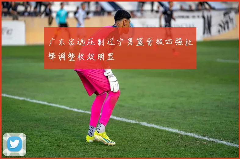 广东宏远压制辽宁男篮晋级四强杜锋调整收效明显