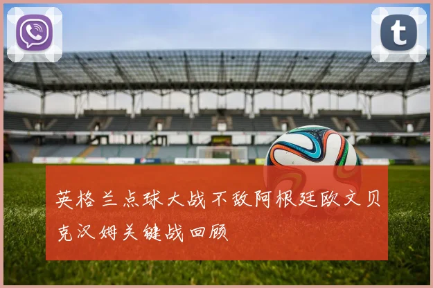 英格兰点球大战不敌阿根廷欧文贝克汉姆关键战回顾