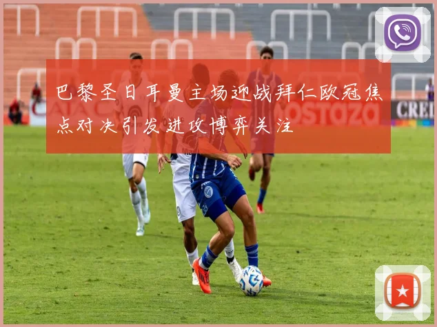 巴黎圣日耳曼主场迎战拜仁欧冠焦点对决引发进攻博弈关注