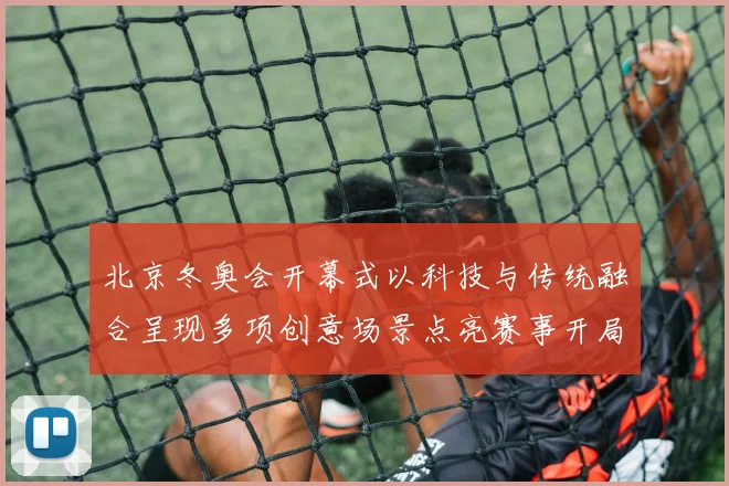 北京冬奥会开幕式以科技与传统融合呈现多项创意场景点亮赛事开局看点