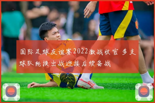国际足球友谊赛2022激战收官 多支球队轮换出战迎接后续备战