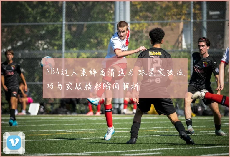 NBA过人集锦高清盘点 球星突破技巧与实战精彩瞬间解析