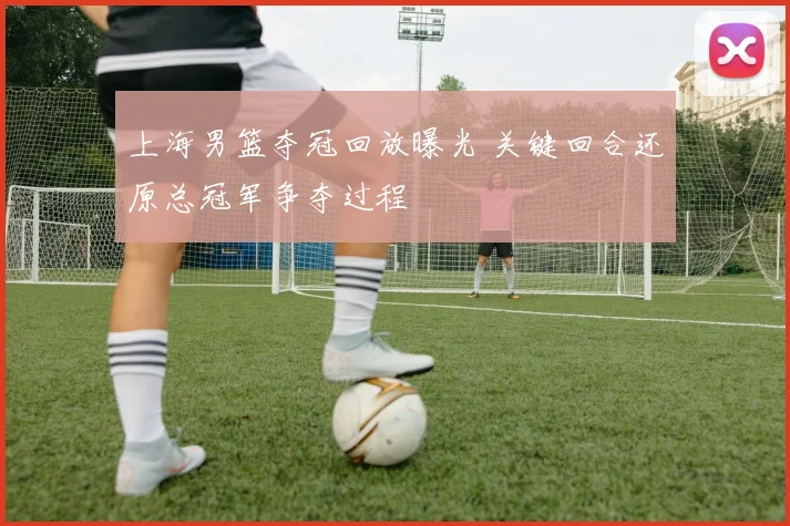 上海男篮夺冠回放曝光 关键回合还原总冠军争夺过程